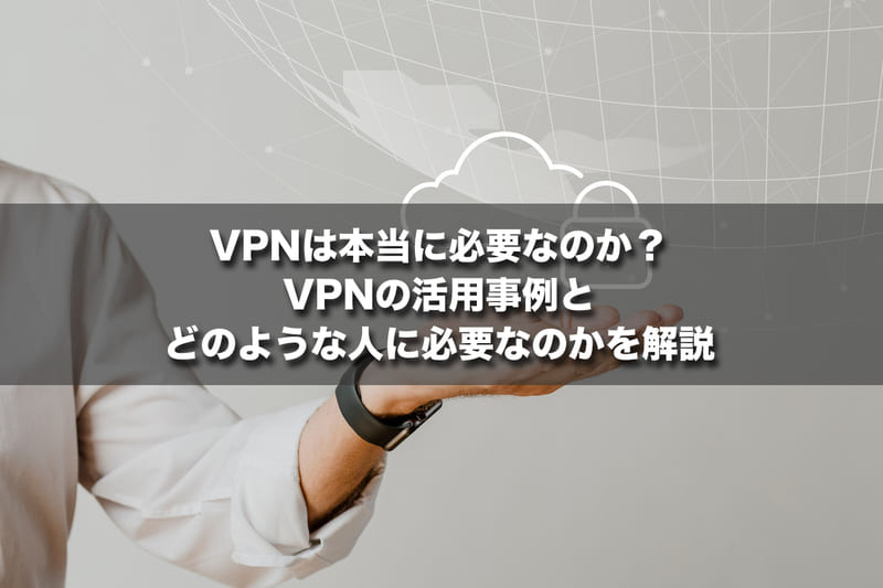 VPNは本当に必要なのか？VPNの活用事例とどのような人に必要なのかを解説